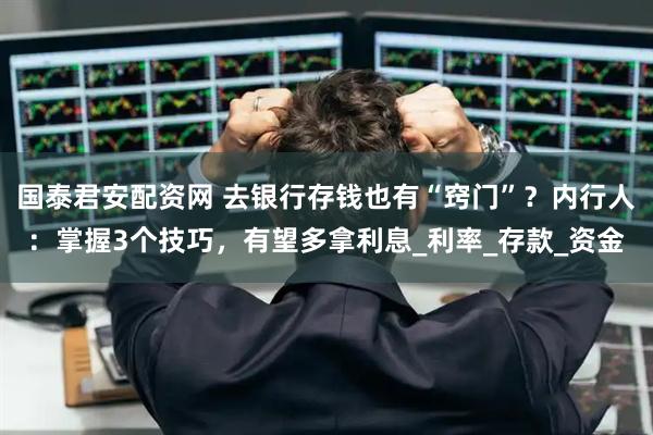 国泰君安配资网 去银行存钱也有“窍门”？内行人：掌握3个技巧，有望多拿利息_利率_存款_资金