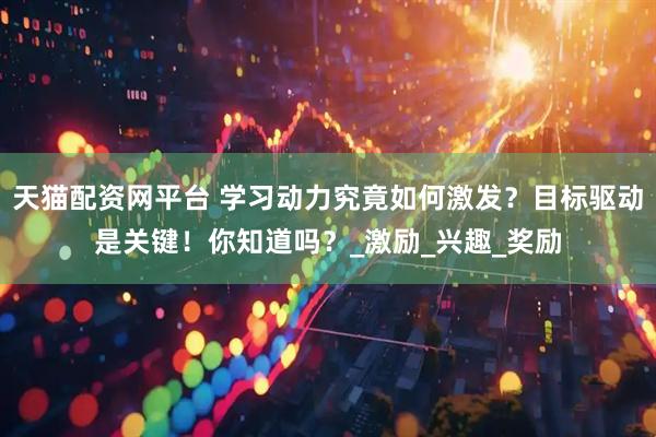 天猫配资网平台 学习动力究竟如何激发？目标驱动是关键！你知道吗？_激励_兴趣_奖励