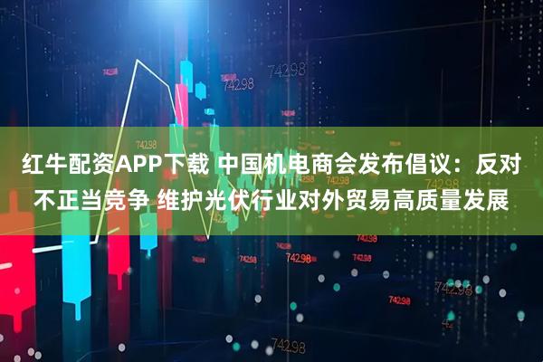 红牛配资APP下载 中国机电商会发布倡议：反对不正当竞争 维护光伏行业对外贸易高质量发展