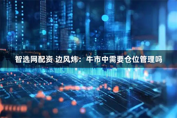 智选网配资 边风炜：牛市中需要仓位管理吗
