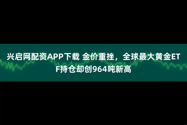 兴启网配资APP下载 金价重挫，全球最大黄金ETF持仓却创964吨新高