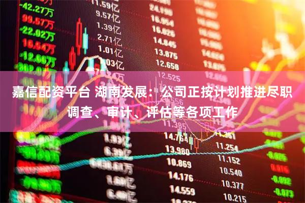 嘉信配资平台 湖南发展：公司正按计划推进尽职调查、审计、评估等各项工作