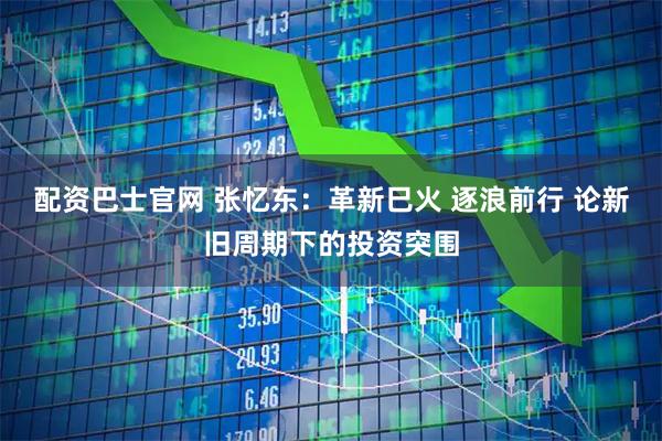 配资巴士官网 张忆东：革新巳火 逐浪前行 论新旧周期下的投资突围