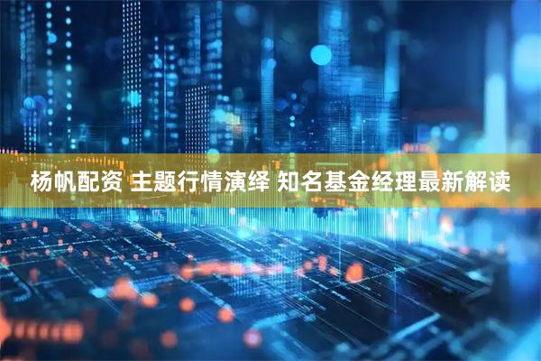 杨帆配资 主题行情演绎 知名基金经理最新解读