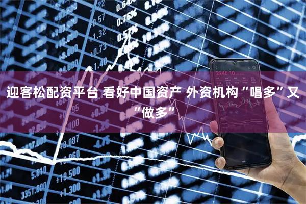 迎客松配资平台 看好中国资产 外资机构“唱多”又“做多”