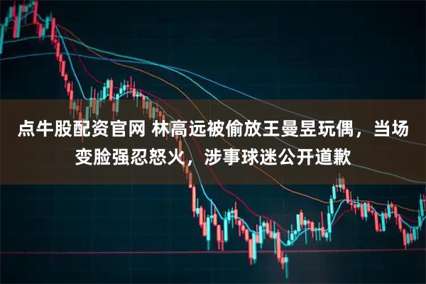 点牛股配资官网 林高远被偷放王曼昱玩偶，当场变脸强忍怒火，涉事球迷公开道歉
