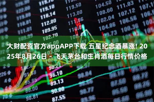 大财配资官方appAPP下载 五星纪念酒暴涨! 2025年8月26日 - 飞天茅台和生肖酒每日行情价格