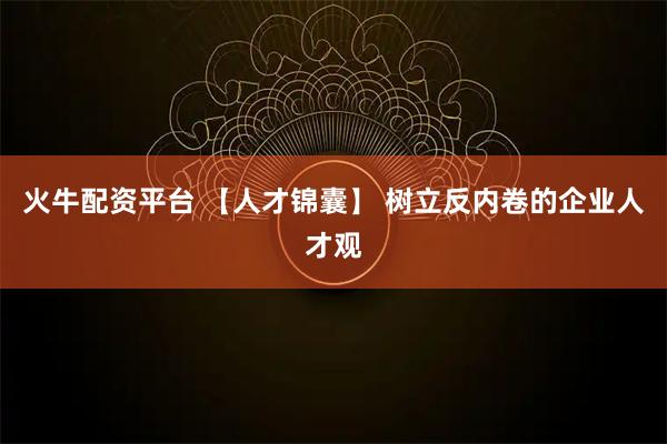 火牛配资平台 【人才锦囊】 树立反内卷的企业人才观