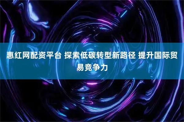 惠红网配资平台 探索低碳转型新路径 提升国际贸易竞争力