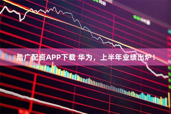浩广配资APP下载 华为，上半年业绩出炉！