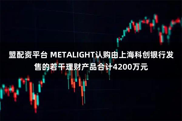 盟配资平台 METALIGHT认购由上海科创银行发售的若干理财产品合计4200万元