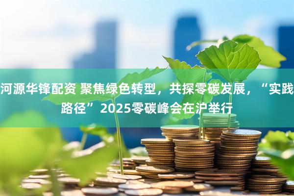 河源华锋配资 聚焦绿色转型，共探零碳发展，“实践路径” 2025零碳峰会在沪举行