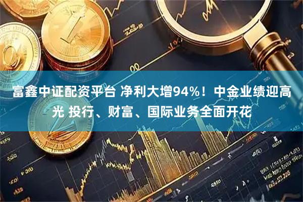 富鑫中证配资平台 净利大增94%！中金业绩迎高光 投行、财富、国际业务全面开花