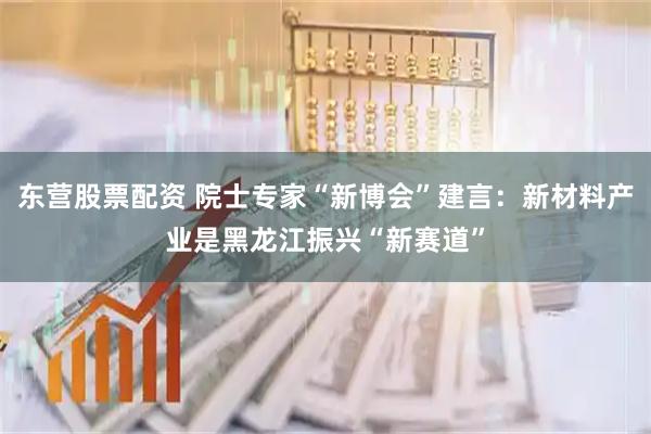 东营股票配资 院士专家“新博会”建言：新材料产业是黑龙江振兴“新赛道”