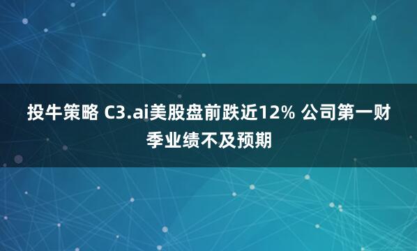 投牛策略 C3.ai美股盘前跌近12% 公司第一财季业绩不及预期