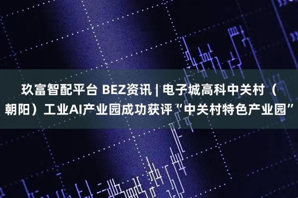 玖富智配平台 BEZ资讯 | 电子城高科中关村（朝阳）工业AI产业园成功获评“中关村特色产业园”