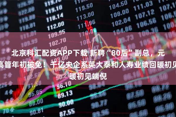 北京科汇配资APP下载 新聘“80后”副总，元老级高管年初被免！千亿央企系英大泰和人寿业绩回暖初见端倪