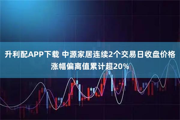 升利配APP下载 中源家居连续2个交易日收盘价格涨幅偏离值累计超20%