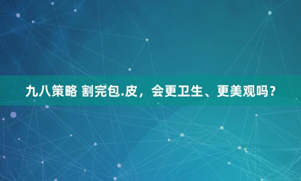 九八策略 割完包.皮，会更卫生、更美观吗？