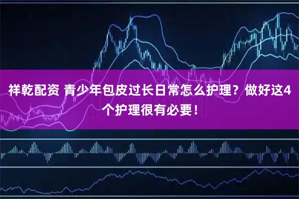 祥乾配资 青少年包皮过长日常怎么护理？做好这4个护理很有必要！