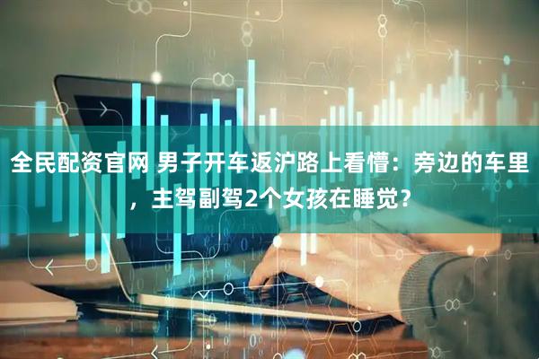 全民配资官网 男子开车返沪路上看懵：旁边的车里，主驾副驾2个女孩在睡觉？