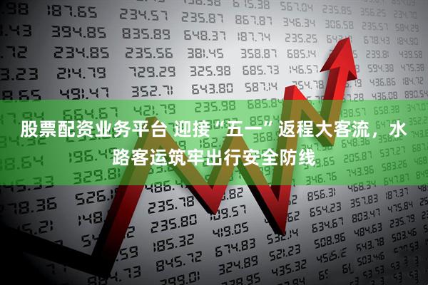 股票配资业务平台 迎接“五一”返程大客流，水路客运筑牢出行安全防线